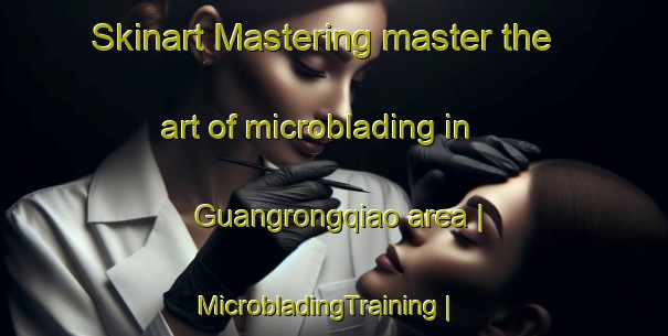 Skinart Mastering master the art of microblading in Guangrongqiao area | MicrobladingTraining | MicrobladingClasses | SkinartTraining-China